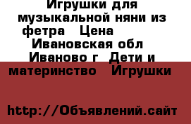 Игрушки для музыкальной няни из фетра › Цена ­ 1 000 - Ивановская обл., Иваново г. Дети и материнство » Игрушки   